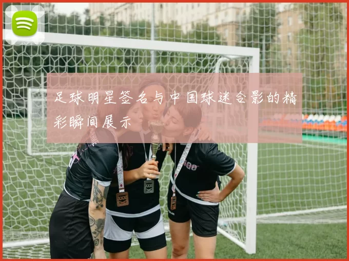 足球明星签名与中国球迷合影的精彩瞬间展示