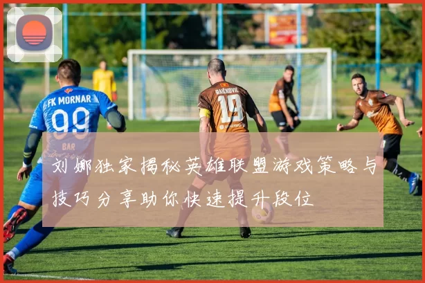 刘娜独家揭秘英雄联盟游戏策略与技巧分享助你快速提升段位