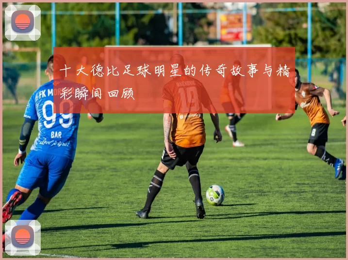 十大德比足球明星的传奇故事与精彩瞬间回顾