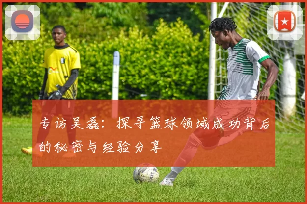 专访吴磊：探寻篮球领域成功背后的秘密与经验分享