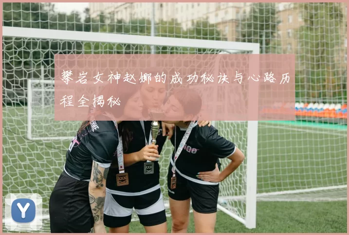 攀岩女神赵娜的成功秘诀与心路历程全揭秘