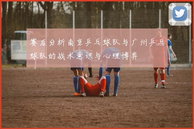 赛后分析南京乒乓球队与广州乒乓球队的战术意识与心理博弈