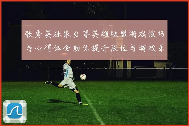 张秀英独家分享英雄联盟游戏技巧与心得体会助你提升段位与游戏乐趣