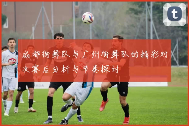 成都街舞队与广州街舞队的精彩对决赛后分析与节奏探讨