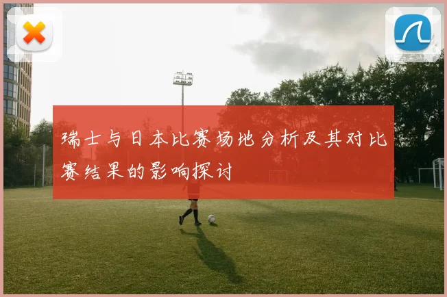 瑞士与日本比赛场地分析及其对比赛结果的影响探讨