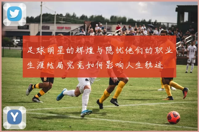 足球明星的辉煌与隐忧他们的职业生涯结局究竟如何影响人生轨迹