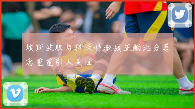 埃斯波联与科沃特激战正酣比分悬念重重引人关注