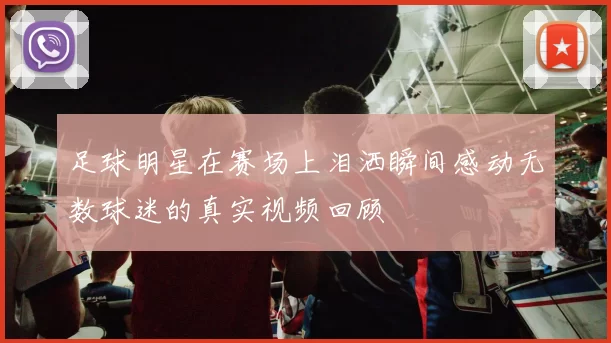 足球明星在赛场上泪洒瞬间感动无数球迷的真实视频回顾