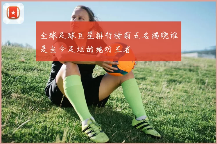 全球足球巨星排行榜前五名揭晓谁是当今足坛的绝对王者