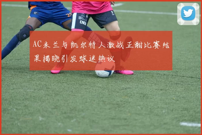 AC米兰与凯尔特人激战正酣比赛结果揭晓引发球迷热议