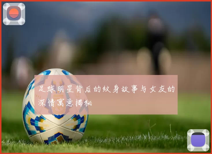 足球明星背后的纹身故事与女友的深情寓意揭秘
