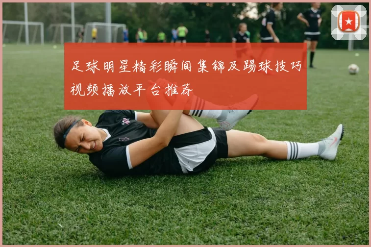 足球明星精彩瞬间集锦及踢球技巧视频播放平台推荐