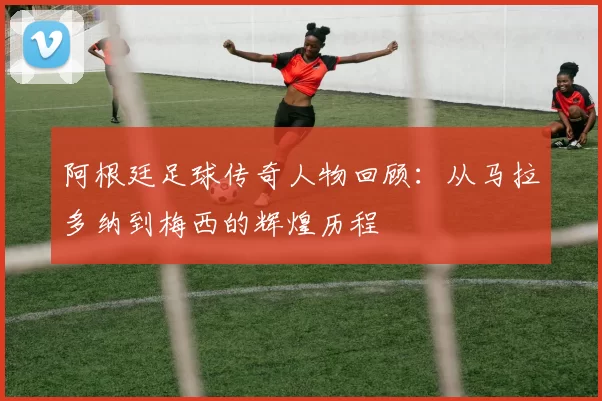 阿根廷足球传奇人物回顾：从马拉多纳到梅西的辉煌历程