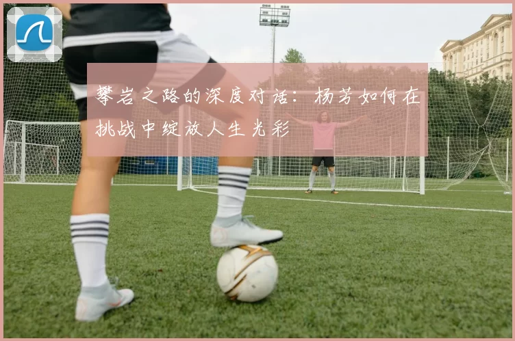 攀岩之路的深度对话：杨芳如何在挑战中绽放人生光彩
