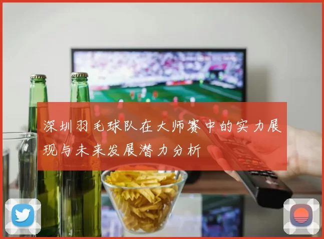 深圳羽毛球队在大师赛中的实力展现与未来发展潜力分析