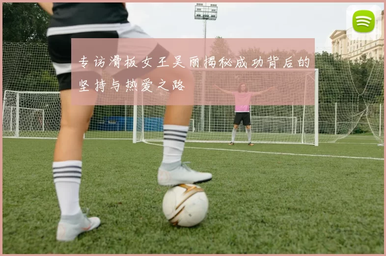 专访滑板女王吴丽揭秘成功背后的坚持与热爱之路