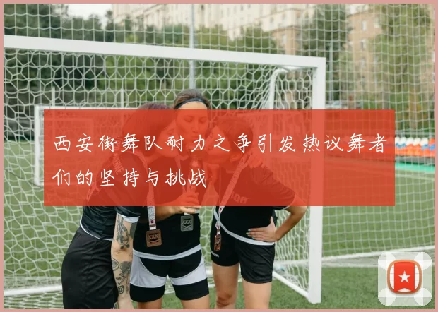 西安街舞队耐力之争引发热议舞者们的坚持与挑战