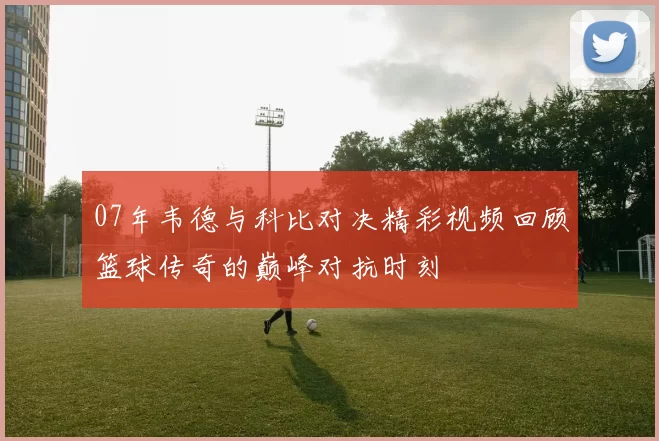 07年韦德与科比对决精彩视频回顾篮球传奇的巅峰对抗时刻