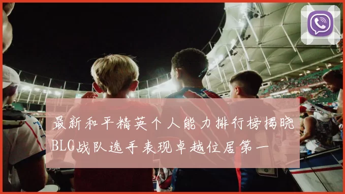 最新和平精英个人能力排行榜揭晓BLG战队选手表现卓越位居第一