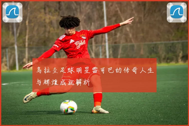 乌拉圭足球明星雷可巴的传奇人生与辉煌成就解析