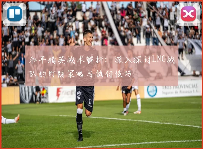和平精英战术解析：深入探讨LNG战队的盯防策略与执行技巧