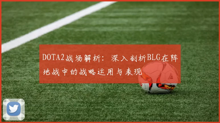 DOTA2战场解析：深入剖析BLG在阵地战中的战略运用与表现