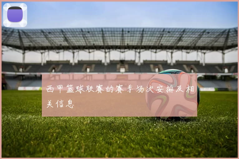 西甲篮球联赛的赛季场次安排及相关信息