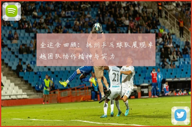 全运会回顾：杭州乒乓球队展现卓越团队协作精神与实力