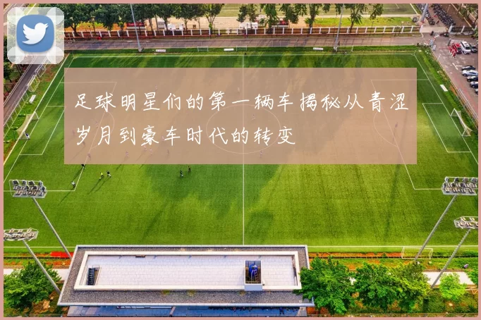 足球明星们的第一辆车揭秘从青涩岁月到豪车时代的转变