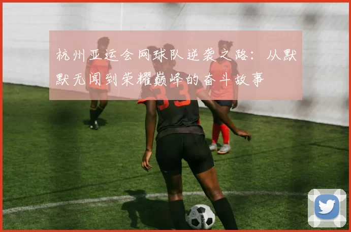 杭州亚运会网球队逆袭之路：从默默无闻到荣耀巅峰的奋斗故事
