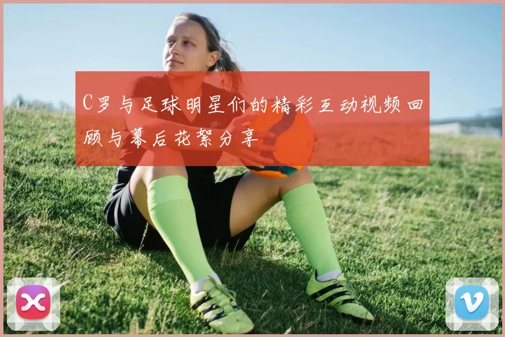 C罗与足球明星们的精彩互动视频回顾与幕后花絮分享