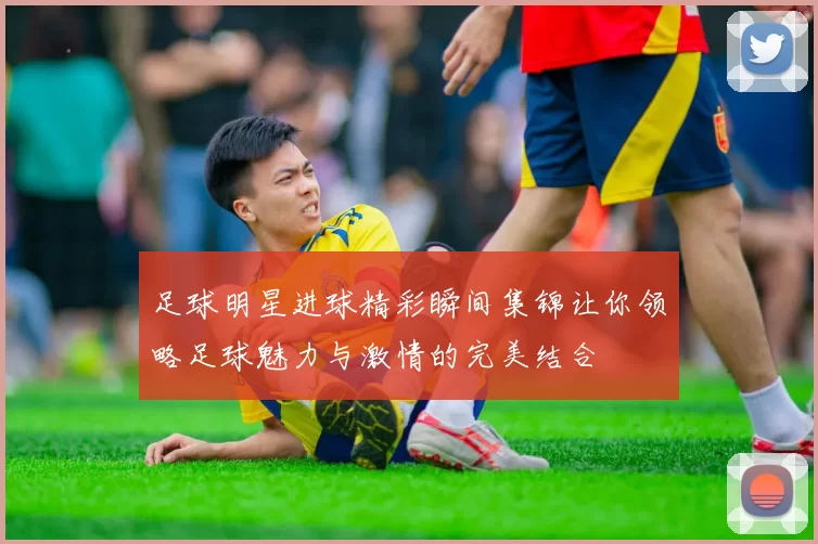 足球明星进球精彩瞬间集锦让你领略足球魅力与激情的完美结合