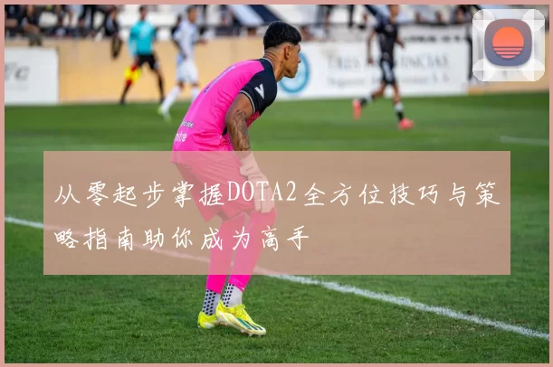 从零起步掌握DOTA2全方位技巧与策略指南助你成为高手