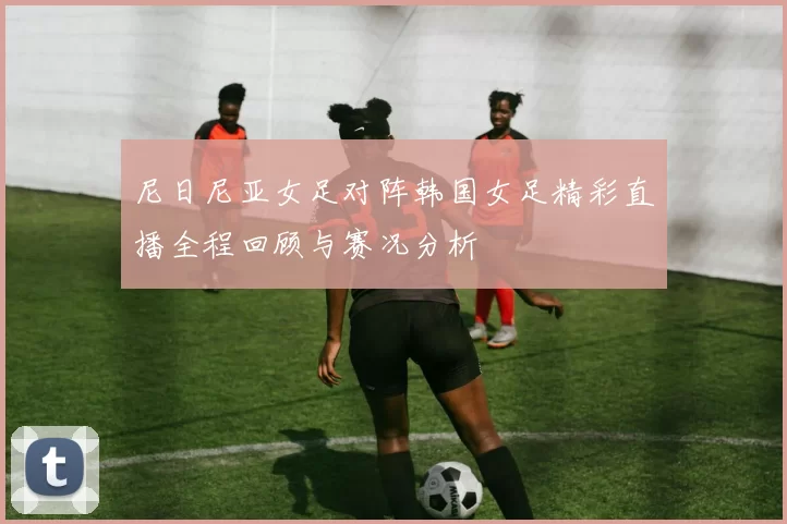 尼日尼亚女足对阵韩国女足精彩直播全程回顾与赛况分析