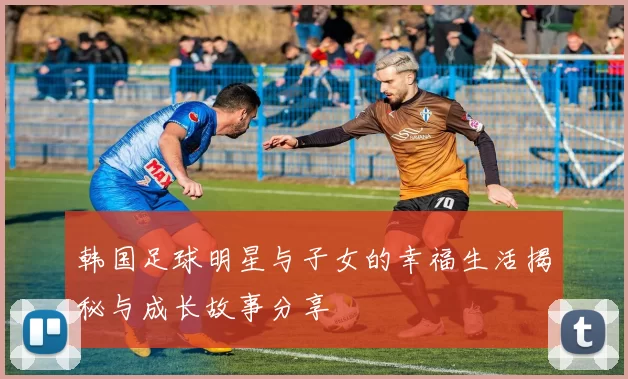 韩国足球明星与子女的幸福生活揭秘与成长故事分享