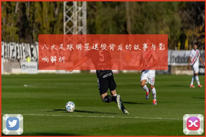 八大足球明星退役背后的故事与影响解析
