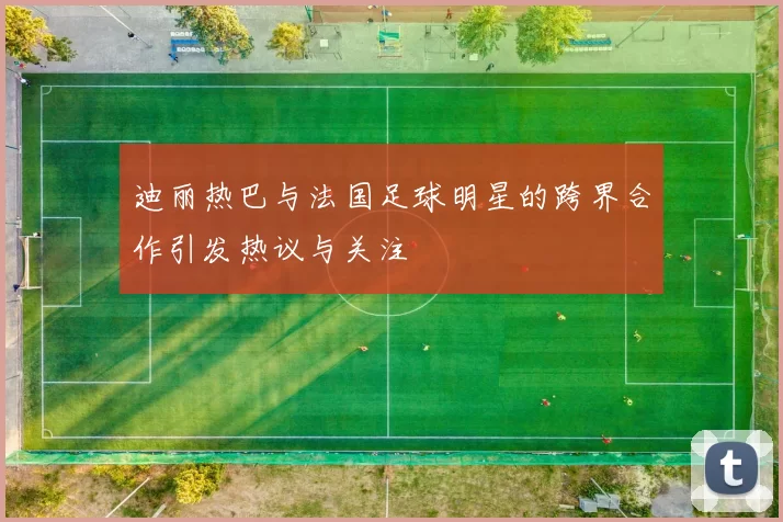 迪丽热巴与法国足球明星的跨界合作引发热议与关注