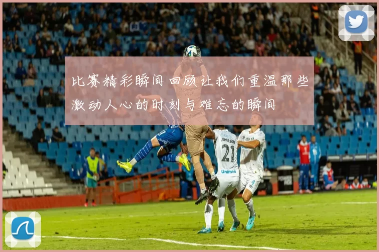 比赛精彩瞬间回顾让我们重温那些激动人心的时刻与难忘的瞬间