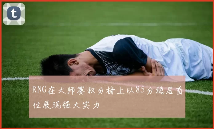 RNG在大师赛积分榜上以85分稳居首位展现强大实力