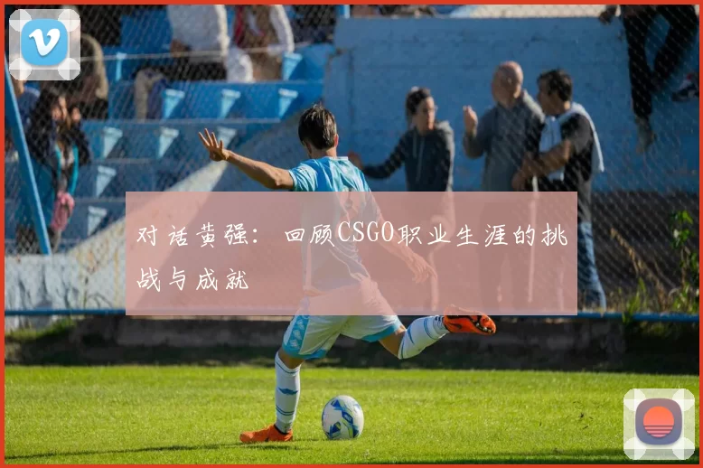 对话黄强：回顾CSGO职业生涯的挑战与成就