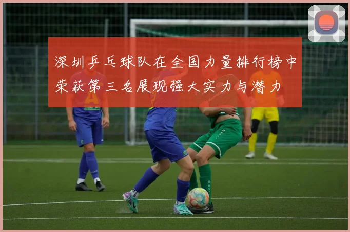 深圳乒乓球队在全国力量排行榜中荣获第三名展现强大实力与潜力