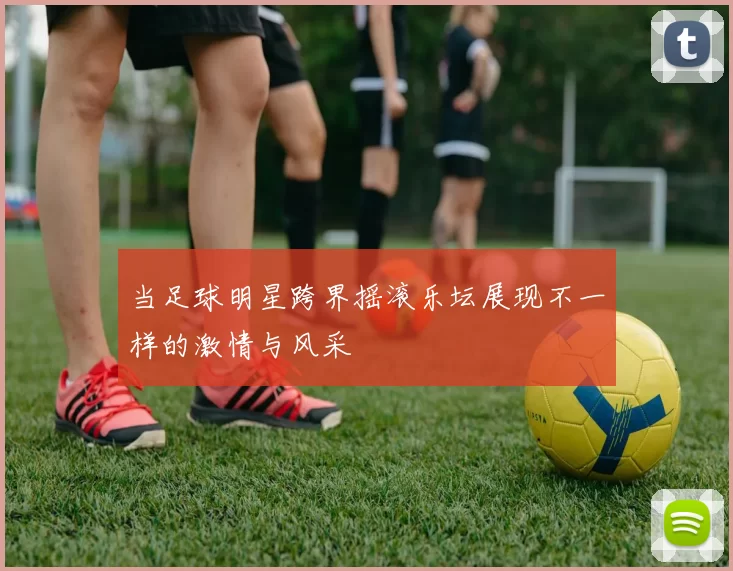 当足球明星跨界摇滚乐坛展现不一样的激情与风采