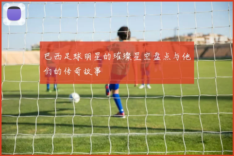巴西足球明星的璀璨星空盘点与他们的传奇故事