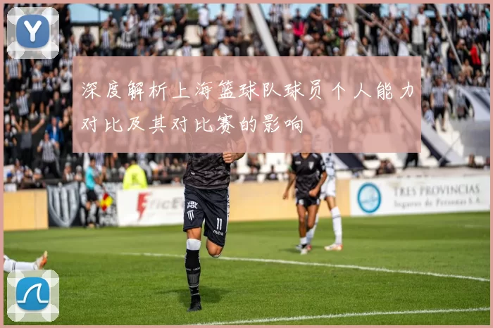 深度解析上海篮球队球员个人能力对比及其对比赛的影响
