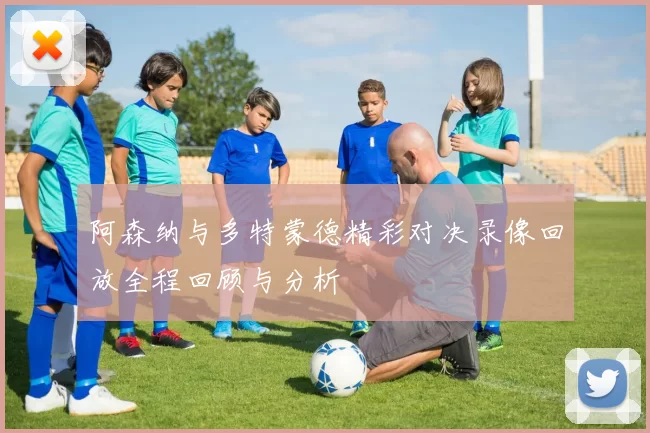 阿森纳与多特蒙德精彩对决录像回放全程回顾与分析