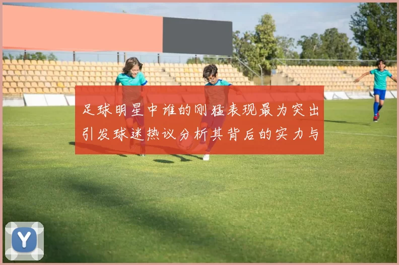 足球明星中谁的刚猛表现最为突出引发球迷热议分析其背后的实力与技巧