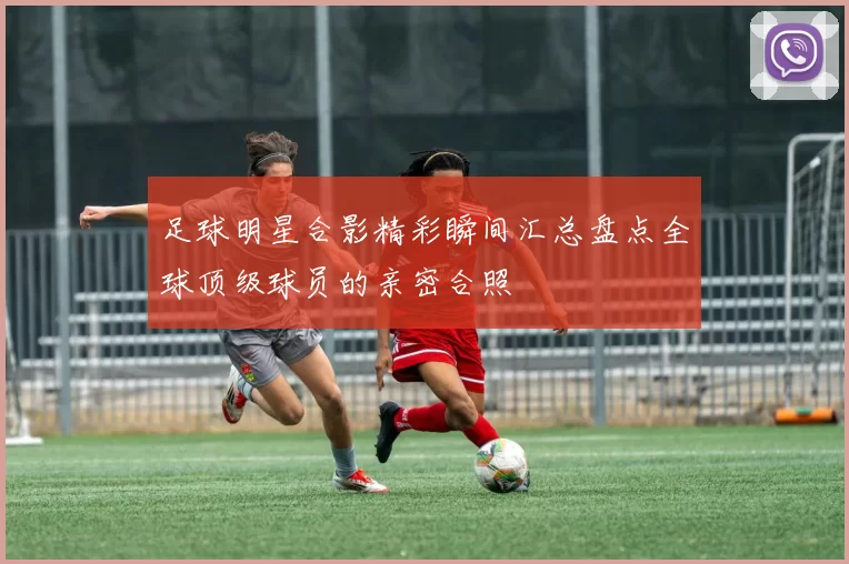 足球明星合影精彩瞬间汇总盘点全球顶级球员的亲密合照