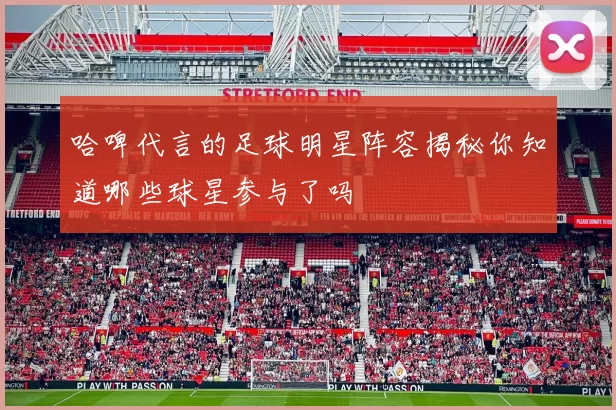 哈啤代言的足球明星阵容揭秘你知道哪些球星参与了吗