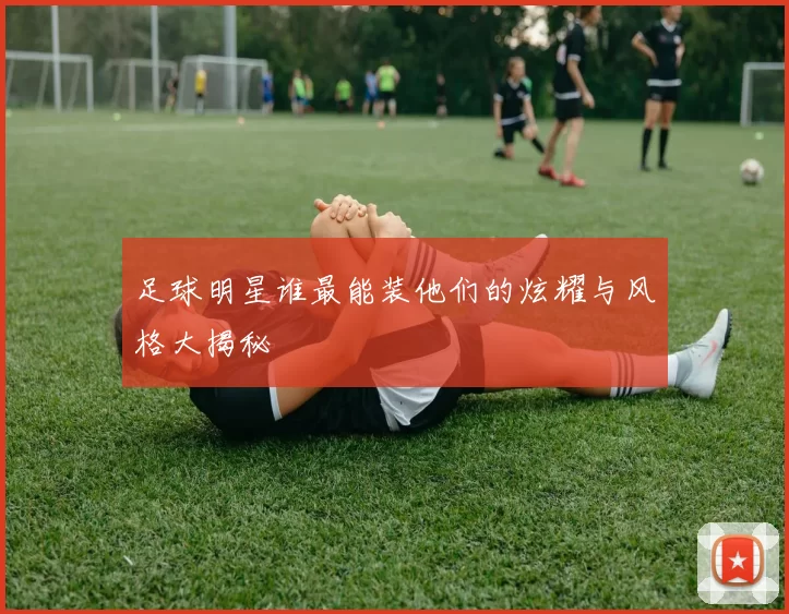 足球明星谁最能装他们的炫耀与风格大揭秘