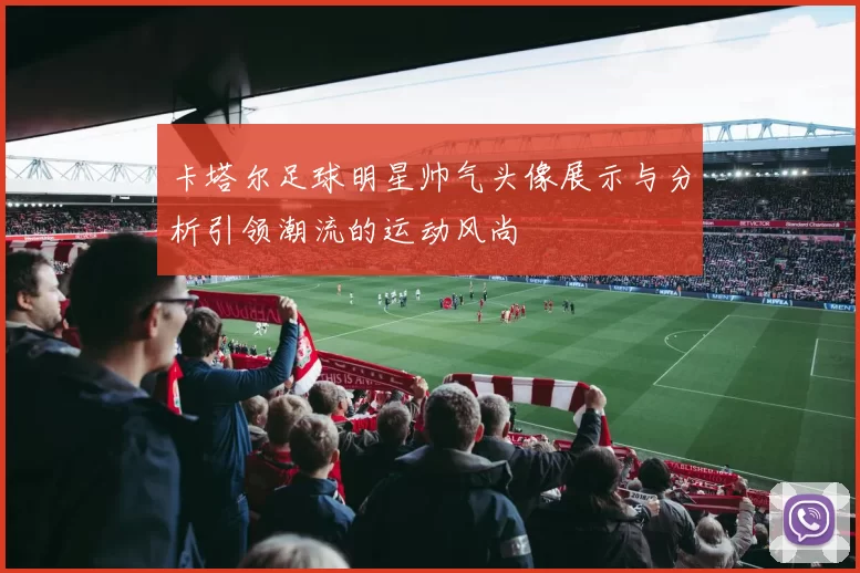 卡塔尔足球明星帅气头像展示与分析引领潮流的运动风尚